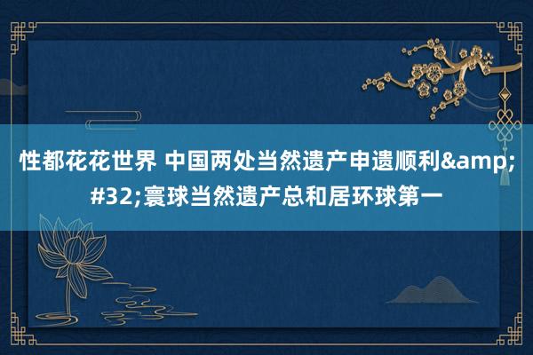 性都花花世界 中国两处当然遗产申遗顺利&#32;寰球当然遗产总和居环球第一