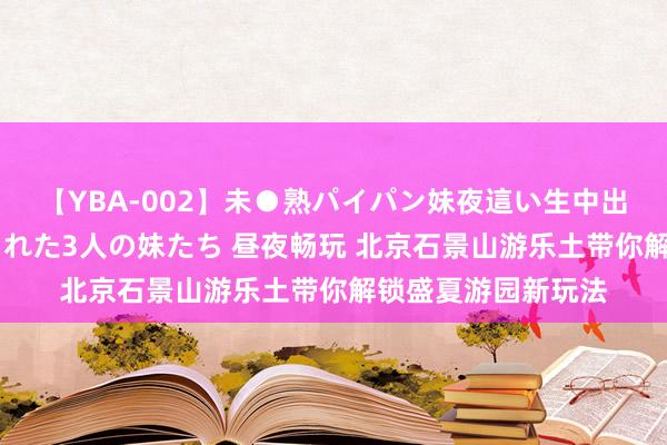 【YBA-002】未●熟パイパン妹夜這い生中出しレイプ 兄に犯された3人の妹たち 昼夜畅玩 北京石景山游乐土带你解锁盛夏游园新玩法