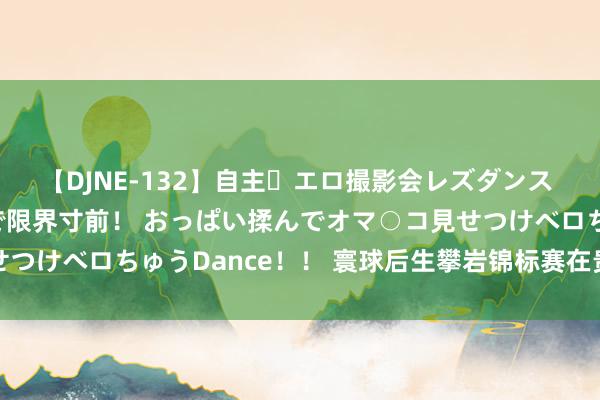 【DJNE-132】自主・エロ撮影会レズダンス 透け透けベビードールで限界寸前！ おっぱい揉んでオマ○コ見せつけベロちゅうDance！！ 寰球后生攀岩锦标赛在贵州清镇开赛