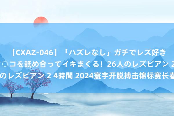 【CXAZ-046】「ハズレなし」ガチでレズ好きなお姉さんたちがオマ○コを舐め合ってイキまくる！26人のレズビアン 2 4時間 2024寰宇开脱搏击锦标赛长春开赛