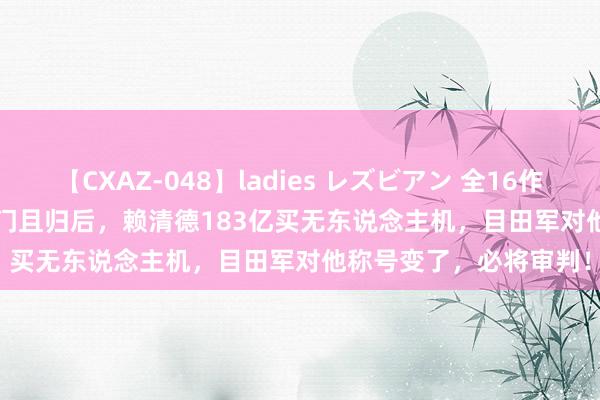 【CXAZ-048】ladies レズビアン 全16作品 PartIV 4時間 从金门且归后，赖清德183亿买无东说念主机，目田军对他称号变了，必将审判！