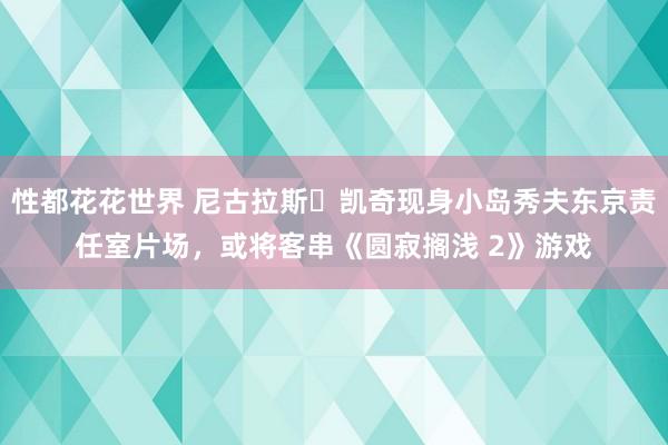 性都花花世界 尼古拉斯・凯奇现身小岛秀夫东京责任室片场，或将客串《圆寂搁浅 2》游戏