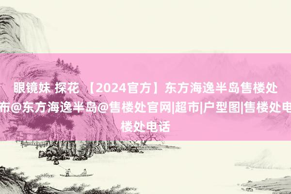 眼镜妹 探花 【2024官方】东方海逸半岛售楼处发布@东方海逸半岛@售楼处官网|超市|户型图|售楼处电话