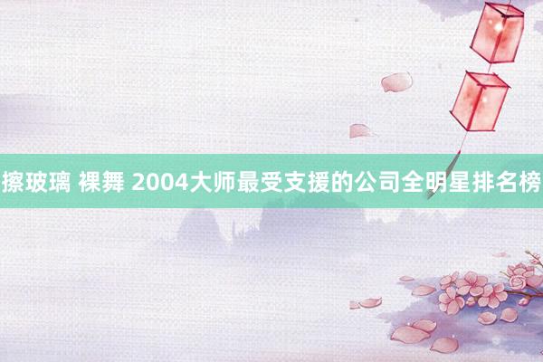 擦玻璃 裸舞 2004大师最受支援的公司全明星排名榜