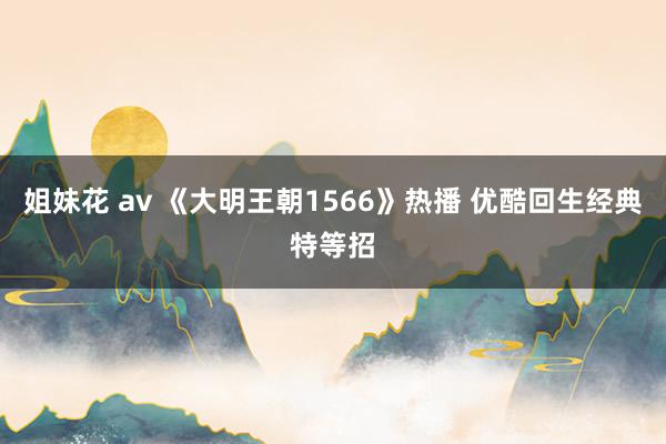 姐妹花 av 《大明王朝1566》热播 优酷回生经典特等招