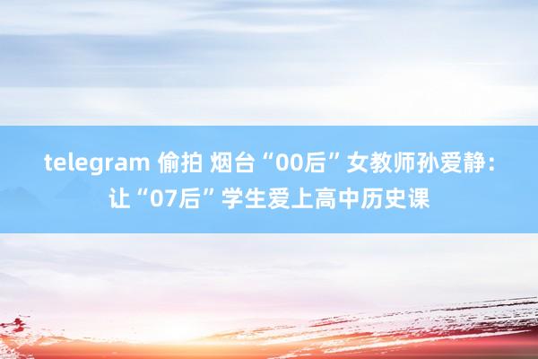 telegram 偷拍 烟台“00后”女教师孙爱静：让“07后”学生爱上高中历史课