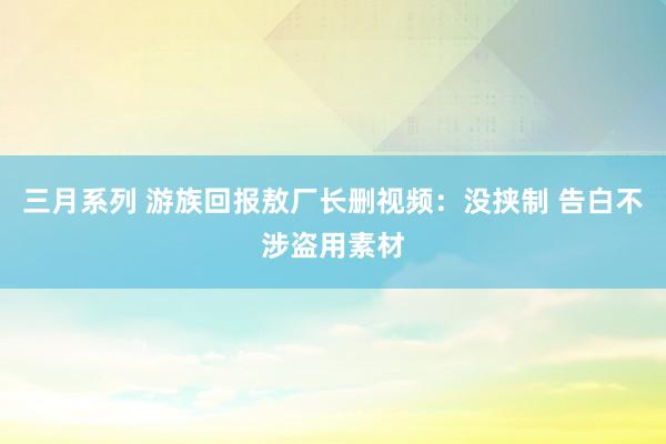 三月系列 游族回报敖厂长删视频：没挟制 告白不涉盗用素材